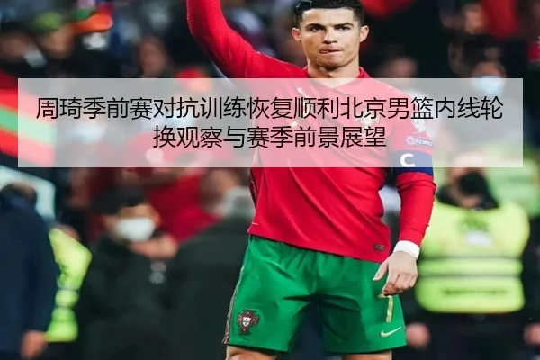 周琦季前赛对抗训练恢复顺利北京男篮内线轮换观察与赛季前景展望