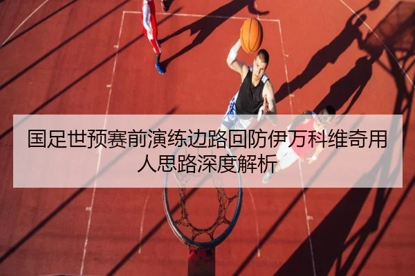 国足世预赛前演练边路回防伊万科维奇用人思路深度解析